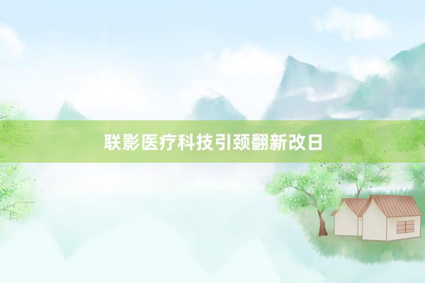 联影医疗科技引颈翻新改日